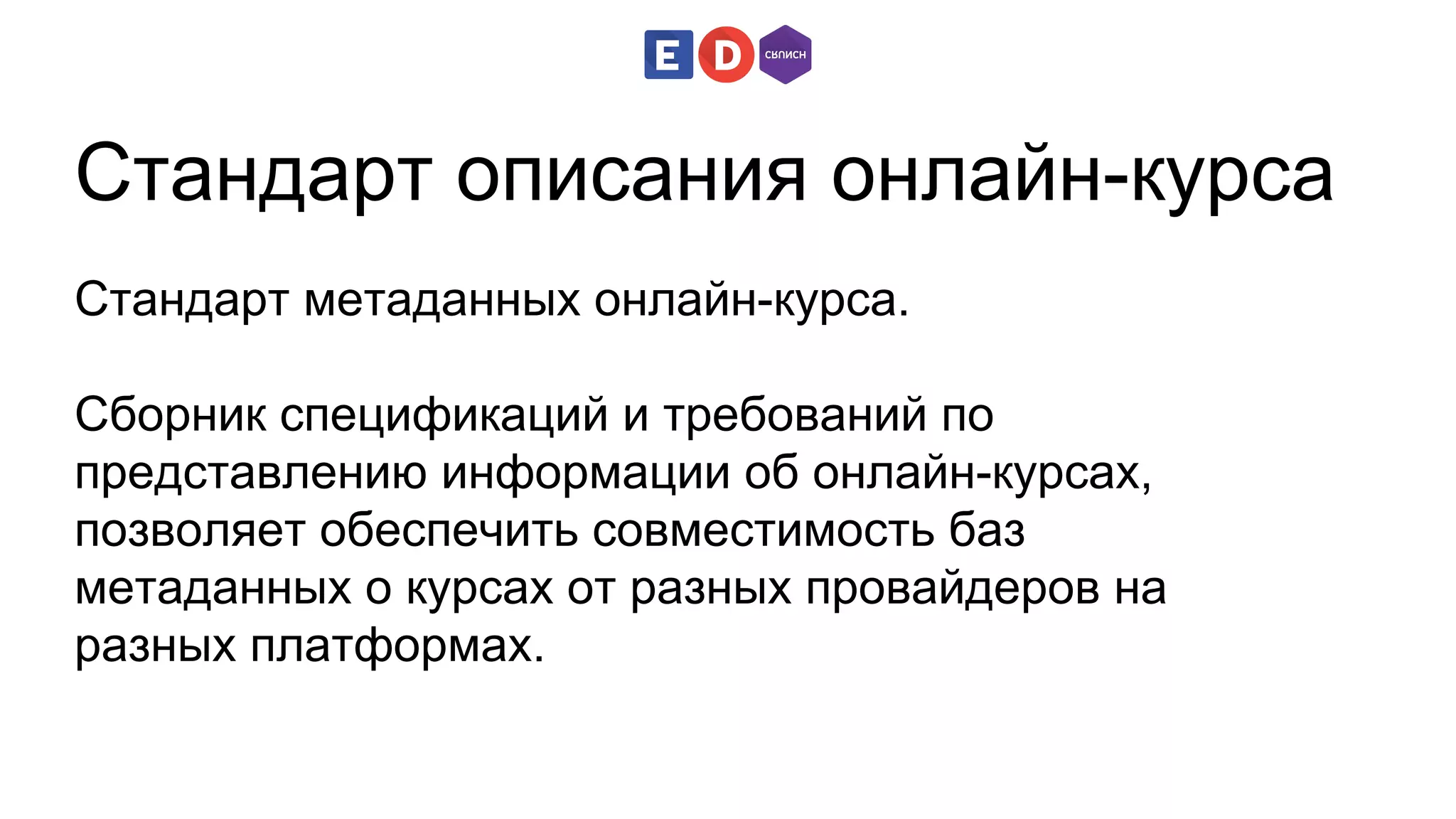 Cтандарт описания онлайн-курса 
Стандарт метаданных онлайн-курса. 
Сборник спецификаций и требований по 
представлению информации об онлайн-курсах, 
позволяет обеспечить совместимость баз 
метаданных о курсах от разных провайдеров на 
разных платформах. 
 