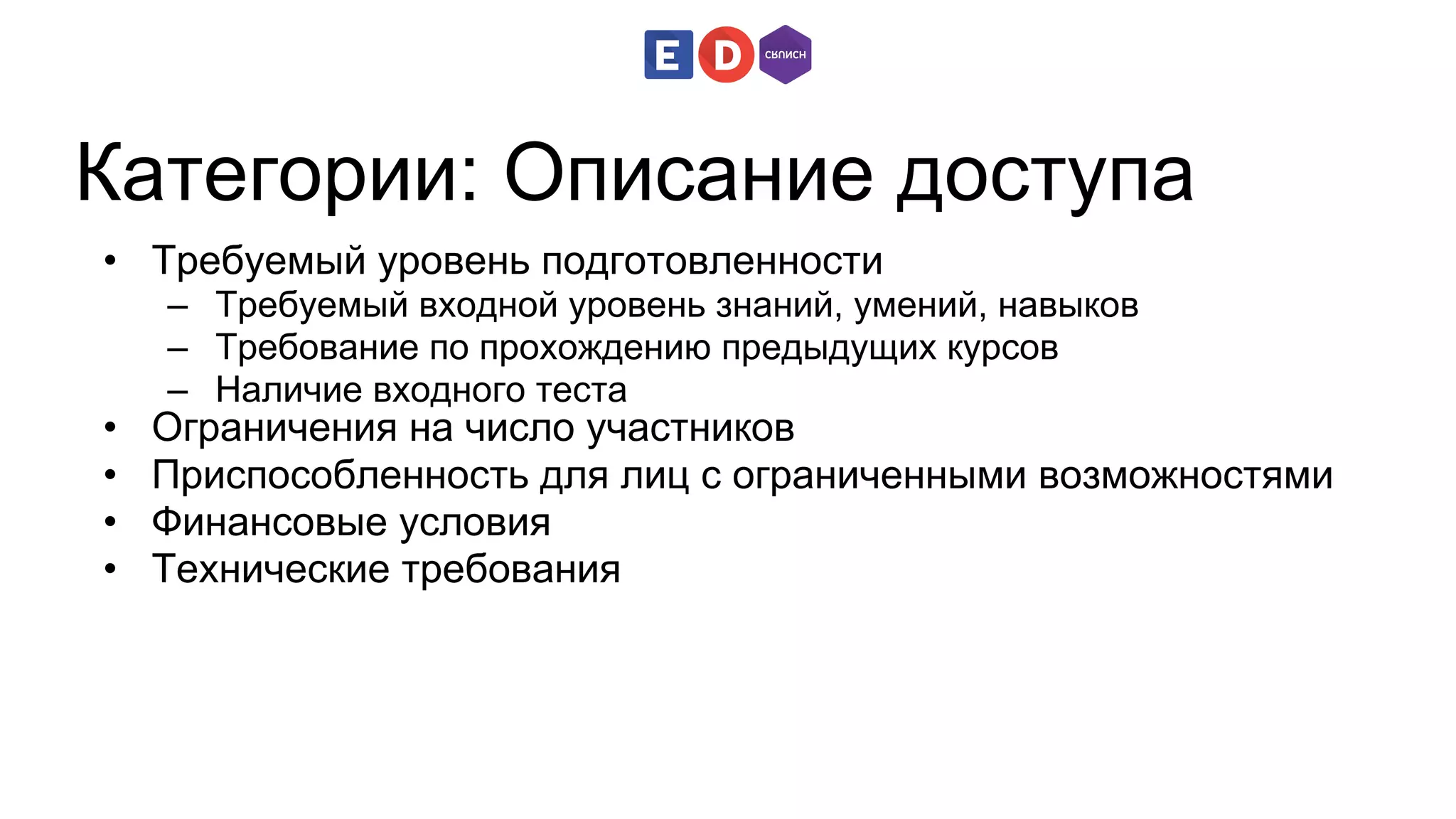 Категории: Описание доступа 
• Требуемый уровень подготовленности 
– Требуемый входной уровень знаний, умений, навыков 
– Требование по прохождению предыдущих курсов 
– Наличие входного теста 
• Ограничения на число участников 
• Приспособленность для лиц с ограниченными возможностями 
• Финансовые условия 
• Технические требования 
 