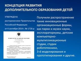 КОНЦЕПЦИЯ РАЗВИТИЯ
ДОПОЛНИТЕЛЬНОГО ОБРАЗОВАНИЯ ДЕТЕЙ
УТВЕРЖДЕНА
распоряжением Правительства
Российской Федерации
от 4 сентября 2014 г. № 1726-р
Получили распространение
такие инновационные
организационные формы,
как парки и музеи науки,
эксплораториумы, детские
компьютерно-
мультипликационные
студии, студии
робототехники,
3-d моделирования и
прототипирования и другие.
 