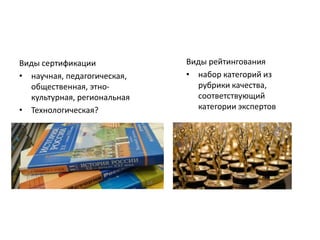 Виды сертификации
• научная, педагогическая,
общественная, этно-
культурная, региональная
• Технологическая?
Виды рейтингования
• набор категорий из
рубрики качества,
соответствующий
категории экспертов
 