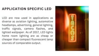APPLICATION SPECIFIC LED
LED are now used in applications as
diverse as aviation lighting, automotive
headlamps, advertising, general lighting,
traffic signals, camera flashes, and
lighted wallpaper. As of 2017, LED lights
home room lighting are as cheap or
cheaper than compact fluorescent lamp
sources of comparable output.
 