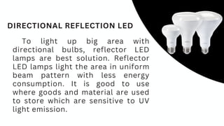 To light up big area with
directional bulbs, reflector LED
lamps are best solution. Reflector
LED lamps light the area in uniform
beam pattern with less energy
consumption. It is good to use
where goods and material are used
to store which are sensitive to UV
light emission.
DIRECTIONAL REFLECTION LED
 