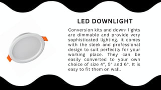 Conversion kits and down- lights
are dimmable and provide very
sophisticated lighting. It comes
with the sleek and professional
design to suit perfectly for your
working place. They can be
easily converted to your own
choice of size 4", 5" and 6". It is
easy to fit them on wall.
LED DOWNLIGHT
 