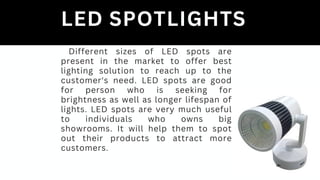 LED SPOTLIGHTS
Different sizes of LED spots are
present in the market to offer best
lighting solution to reach up to the
customer's need. LED spots are good
for person who is seeking for
brightness as well as longer lifespan of
lights. LED spots are very much useful
to individuals who owns big
showrooms. It will help them to spot
out their products to attract more
customers.
 