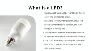 Basically, LED's are just tiny light bulbs that fit
easily into an electrical circuit.
But unlike ordinary incandescent, they don't
have a filament that will burn out, and they
don't get especially hot.
The lifespan of an LED surpasses the short life
of an incandescent bulb by thousands of hours.
Tiny LED's are already replacing the tubes that
light up LCD, HDTV's to make dramatically
thinner televisions.
What is a LED?
 