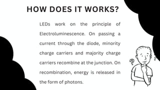 HOW DOES IT WORKS?
LEDs work on the principle of
Electroluminescence. On passing a
current through the diode, minority
charge carriers and majority charge
carriers recombine at the junction. On
recombination, energy is released in
the form of photons.
 