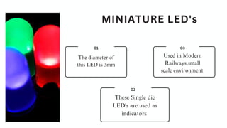 MINIATURE LED's
03
Used in Modern
Railways,small
scale environment
02
These Single die
LED's are used as
indicators
01
The diameter of
this LED is 3mm
 