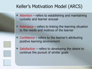 Keller’s Motivation Model (ARCS)
   Attention – refers to establishing and maintaining
    curiosity and learner arousal

   Relevance – refers to linking the learning situation
    to the needs and motives of the learner

   Confidence – refers to the learner’s attributing
    positive learning environment

   Satisfaction – refers to developing the desire to
    continue the pursuit of similar goals
 
