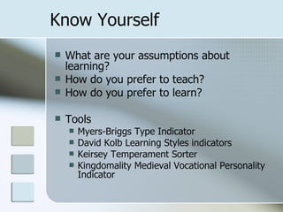 Know Yourself
   What are your assumptions about
    learning?
   How do you prefer to teach?
   How do you prefer to learn?

   Tools
       Myers-Briggs Type Indicator
       David Kolb Learning Styles indicators
       Keirsey Temperament Sorter
       Kingdomality Medieval Vocational Personality
        Indicator
 