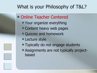 What is your Philosophy of T&L?
   Online Teacher Centered
     Your organize everything
     Content heavy web pages
     Quizzes and homework
     Lecture style
     Typically do not engage students
     Assignments are not typically project-
      based
 