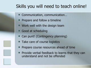 Skills you will need to teach online!
    Communication, communication…
    Prepare and follow a timeline
    Work well with the design team
    Good at scheduling
    Can punt! (Contingency planning)
    Take care of course logistics
    Prepare course resources ahead of time
    Provide verbal feedback to learns that they can
     understand and not be offended
 
