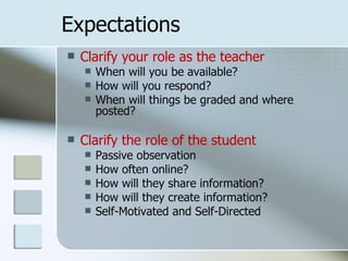 Expectations
   Clarify your role as the teacher
       When will you be available?
       How will you respond?
       When will things be graded and where
        posted?

   Clarify the role of the student
       Passive observation
       How often online?
       How will they share information?
       How will they create information?
       Self-Motivated and Self-Directed
 