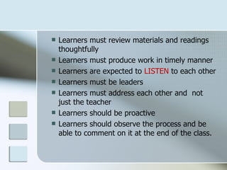    Learners must review materials and readings
    thoughtfully
   Learners must produce work in timely manner
   Learners are expected to LISTEN to each other
   Learners must be leaders
   Learners must address each other and not
    just the teacher
   Learners should be proactive
   Learners should observe the process and be
    able to comment on it at the end of the class.
 