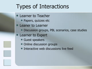 Types of Interactions
   Learner to Teacher
       Papers, quizzes etc
   Leaner to Learner
       Discussion groups, PBL scenarios, case studies
   Learner to Expert
       Guest speakers
       Online discussion groups
       Interactive web discussions live feed
 