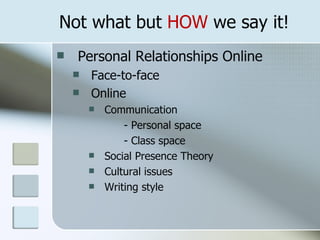 Not what but HOW we say it!
   Personal Relationships Online
       Face-to-face
       Online
           Communication
                - Personal space
                - Class space
           Social Presence Theory
           Cultural issues
           Writing style
 