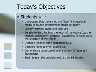 Today’s Objectives
   Students will:
       Understand that there is no one “best” instructional
        model or course development model but many
       Identify learning styles and their use
       Be able to describe how the focus of the course (teacher,
        learner, community –centered) determines in many ways
        the structure of the course
       Describe theories often supported in DL
       Describe features often used in DL
       Demonstrate understanding of a variety of features in
        Blackboard
       Begin to plan the development of their BB course
 