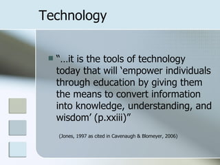 Technology


    “…it is the tools of technology
     today that will ‘empower individuals
     through education by giving them
     the means to convert information
     into knowledge, understanding, and
     wisdom’ (p.xxiii)”
     (Jones, 1997 as cited in Cavenaugh & Blomeyer, 2006)
 