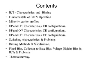 Contents
• BJT - Characteristics and Biasing
• Fundamentals of BJT& Operation
• Minority carrier profiles
• I/P and O/P Characteristics CB configurations.
• I/P and O/P Characteristics CE configurations.
• I/P and O/P Characteristics CC configurations.
• Switching characteristics & Problems
• Biasing Methods & Stabilization.
• Fixed Bias, Collector to Base Bias, Voltage Divider Bias in
BJTs & Problems
• Thermal runway.
 