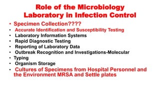 Role of the Microbiology
Laboratory in Infection Control
• Specimen Collection????
• Accurate Identification and Susceptibility Testing
• Laboratory Information Systems
• Rapid Diagnostic Testing
• Reporting of Laboratory Data
• Outbreak Recognition and Investigations-Molecular
• Typing
• Organism Storage
• Cultures of Specimens from Hospital Personnel and
the Environment MRSA and Settle plates
 