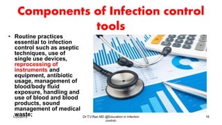Components of Infection control
tools
• Routine practices
essential to infection
control such as aseptic
techniques, use of
single use devices,
reprocessing of
instruments and
equipment, antibiotic
usage, management of
blood/body fluid
exposure, handling and
use of blood and blood
products, sound
management of medical
waste;1/20/2019 Dr.T.V.Rao MD @Education in infection
control-
16
 
