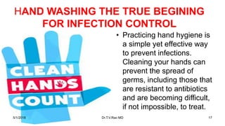 HAND WASHING THE TRUE BEGINING
FOR INFECTION CONTROL
• Practicing hand hygiene is
a simple yet effective way
to prevent infections.
Cleaning your hands can
prevent the spread of
germs, including those that
are resistant to antibiotics
and are becoming difficult,
if not impossible, to treat.
5/1/2018 Dr.T.V.Rao MD 17
 