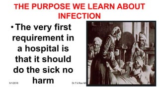 THE PURPOSE WE LEARN ABOUT
INFECTION
•The very first
requirement in
a hospital is
that it should
do the sick no
harm5/1/2018 Dr.T.V.Rao MD 21
 