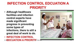 INFECTION CONTROL EDCUATION A
PRIORITY
• Although healthcare
facilities and infection
control experts have
made significant
progress in preventing
some types of
infections, there is still a
great deal of work to do.
• INFECTION CONTROL
EDCUATION A PRIORITY5/1/2018 Dr.T.V.Rao MD 22
 