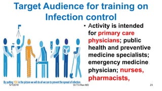 Target Audience for training on
Infection control
• Activity is intended
for primary care
physicians; public
health and preventive
medicine specialists;
emergency medicine
physician; nurses,
pharmacists,
5/1/2018 Dr.T.V.Rao MD 23
 