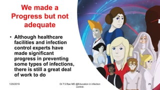 We made a
Progress but not
adequate
• Although healthcare
facilities and infection
control experts have
made significant
progress in preventing
some types of infections,
there is still a great deal
of work to do
1/20/2019 Dr.T.V.Rao MD @Education in infection
control-
29
 