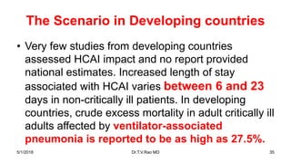 The Scenario in Developing countries
• Very few studies from developing countries
assessed HCAI impact and no report provided
national estimates. Increased length of stay
associated with HCAI varies between 6 and 23
days in non-critically ill patients. In developing
countries, crude excess mortality in adult critically ill
adults affected by ventilator-associated
pneumonia is reported to be as high as 27.5%.
5/1/2018 Dr.T.V.Rao MD 35
 