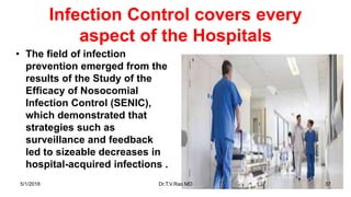 Infection Control covers every
aspect of the Hospitals
• The field of infection
prevention emerged from the
results of the Study of the
Efficacy of Nosocomial
Infection Control (SENIC),
which demonstrated that
strategies such as
surveillance and feedback
led to sizeable decreases in
hospital-acquired infections .
5/1/2018 Dr.T.V.Rao MD 37
 
