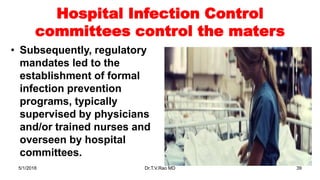 Hospital Infection Control
committees control the maters
• Subsequently, regulatory
mandates led to the
establishment of formal
infection prevention
programs, typically
supervised by physicians
and/or trained nurses and
overseen by hospital
committees.
5/1/2018 Dr.T.V.Rao MD 39
 
