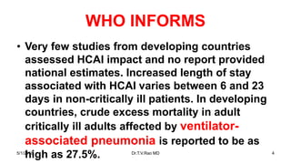 WHO INFORMS
• Very few studies from developing countries
assessed HCAI impact and no report provided
national estimates. Increased length of stay
associated with HCAI varies between 6 and 23
days in non-critically ill patients. In developing
countries, crude excess mortality in adult
critically ill adults affected by ventilator-
associated pneumonia is reported to be as
high as 27.5%.5/1/2018 Dr.T.V.Rao MD 4
 