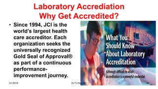 Laboratory Accrediation
Why Get Accredited?
• Since 1994, JCI is the
world’s largest health
care accreditor. Each
organization seeks the
universally recognized
Gold Seal of Approval®
as part of a continuous
performance-
improvement journey.
5/1/2018 Dr.T.V.Rao MD 40
 