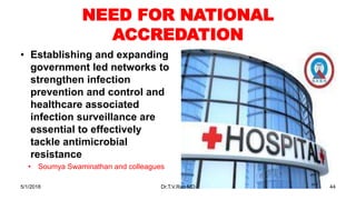 NEED FOR NATIONAL
ACCREDATION
• Establishing and expanding
government led networks to
strengthen infection
prevention and control and
healthcare associated
infection surveillance are
essential to effectively
tackle antimicrobial
resistance
• Soumya Swaminathan and colleagues
5/1/2018 Dr.T.V.Rao MD 44
 