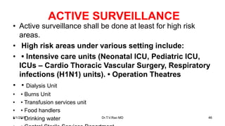 ACTIVE SURVEILLANCE
• Active surveillance shall be done at least for high risk
areas.
• High risk areas under various setting include:
• • Intensive care units (Neonatal ICU, Pediatric ICU,
ICUs – Cardio Thoracic Vascular Surgery, Respiratory
infections (H1N1) units). • Operation Theatres
• • Dialysis Unit
• • Burns Unit
• • Transfusion services unit
• • Food handlers
• • Drinking water5/1/2018 Dr.T.V.Rao MD 46
 