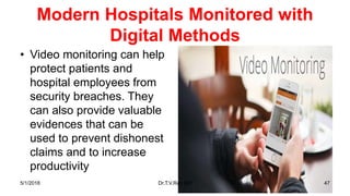 Modern Hospitals Monitored with
Digital Methods
• Video monitoring can help
protect patients and
hospital employees from
security breaches. They
can also provide valuable
evidences that can be
used to prevent dishonest
claims and to increase
productivity
5/1/2018 Dr.T.V.Rao MD 47
 