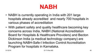 NABH
• NABH is currently operating in India with 201 large
hospitals already accredited and nearly 700 hospitals in
various phases of accreditation
• With patient safety and quality healthcare becoming key
concerns across India, NABH (National Accreditation
Board for Hospitals & Healthcare Providers) and Becton
Dickinson India (a medical technology company) are
launching NABH-Safe-I Infection Control Accreditation
Program for hospitals in Karnataka.
5/1/2018 Dr.T.V.Rao MD 48
 