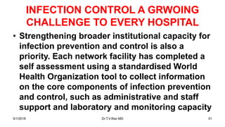 INFECTION CONTROL A GRWOING
CHALLENGE TO EVERY HOSPITAL
• Strengthening broader institutional capacity for
infection prevention and control is also a
priority. Each network facility has completed a
self assessment using a standardised World
Health Organization tool to collect information
on the core components of infection prevention
and control, such as administrative and staff
support and laboratory and monitoring capacity
5/1/2018 Dr.T.V.Rao MD 51
 