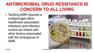 ANTIMICROBIAL DRUG RESSITANCE IS
CONCERN TO ALL LIVING
• Tackling AMR requires a
multipronged effort.
Healthcare associated
infections and infection
control are linked with
other factors associated
with the emergence of
AMR.
5/1/2018 Dr.T.V.Rao MD 52
 