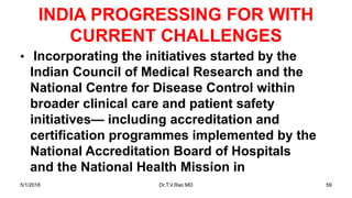 INDIA PROGRESSING FOR WITH
CURRENT CHALLENGES
• Incorporating the initiatives started by the
Indian Council of Medical Research and the
National Centre for Disease Control within
broader clinical care and patient safety
initiatives— including accreditation and
certification programmes implemented by the
National Accreditation Board of Hospitals
and the National Health Mission in
5/1/2018 Dr.T.V.Rao MD 59
 