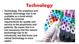 Technology
• Technology The analytical and
logistic technology has to be
available on a level which
fulfils the minimal
requirements for quality and
service to the physicians and
patients. Be aware that it is
not necessary that the newest
technology has to be
introduced, but that know and
robust technology is more
useful.5/1/2018 Dr.T.V.Rao MD 60
 