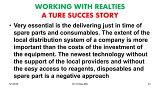 WORKING WITH REALTIES
A TURE SUCCES STORY
• Very essential is the delivering just in time of
spare parts and consumables. The extent of the
local distribution system of a company is more
important than the costs of the investment of
the equipment. The newest technology without
the support of the local providers and without
the easy access to reagents, disposables and
spare part is a negative approach
5/1/2018 Dr.T.V.Rao MD 61
 