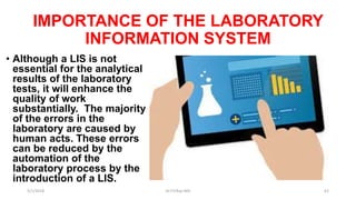 IMPORTANCE OF THE LABORATORY
INFORMATION SYSTEM
• Although a LIS is not
essential for the analytical
results of the laboratory
tests, it will enhance the
quality of work
substantially. The majority
of the errors in the
laboratory are caused by
human acts. These errors
can be reduced by the
automation of the
laboratory process by the
introduction of a LIS.
5/1/2018 Dr.T.V.Rao MD 62
 
