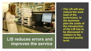 LIS reduces errors and
improves the service
• The LIS will also
reduce the work
load of the
technicians. In
the business
plan the costs of
the introduction
of the LIS has to
be discussed in
relation to the
required quality
level.
5/1/2018Dr.T.V.Rao MD 63
 
