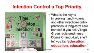 Infection Control a Top Priority
• What is the key to
improving hand hygiene
and other infection-control
practices in long-term care
homes? If you ask Village
Green registered nurse
Donna Chandu-Lall, she’ll
tell you it’s “education,
education, education.”
5/1/2018 Dr.T.V.Rao MD 66
 
