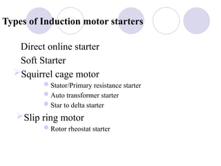 Types of Induction motor starters
Direct online starter
Soft Starter
Squirrel cage motor
Stator/Primary resistance starter
Auto transformer starter
Star to delta starter
Slip ring motor
Rotor rheostat starter
 