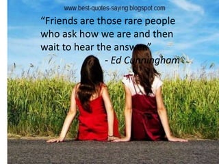 “Friends are those rare people
who ask how we are and then
wait to hear the answer.”
- Ed Cunningham
 