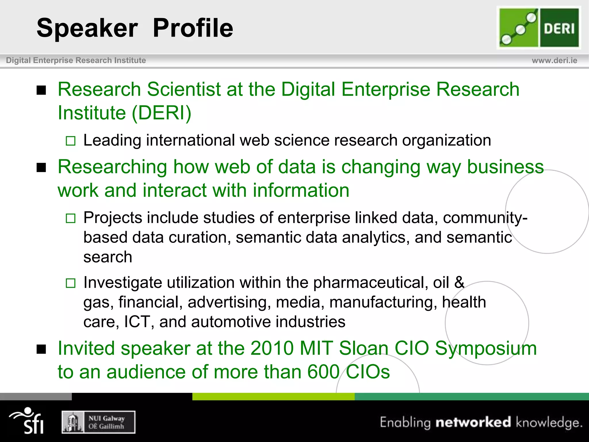 Speaker  ProfileResearch Scientist at the Digital Enterprise Research Institute (DERI)Leading international web science research organizationResearching how web of data is changing way business work and interact with informationProjects include studies of enterprise linked data, community-based data curation, semantic data analytics, and semantic searchInvestigate utilization within the pharmaceutical, oil & gas, financial, advertising, media, manufacturing, health care, ICT, and automotive industriesInvited speaker at the 2010 MIT Sloan CIO Symposium to an audience of more than 600 CIOs