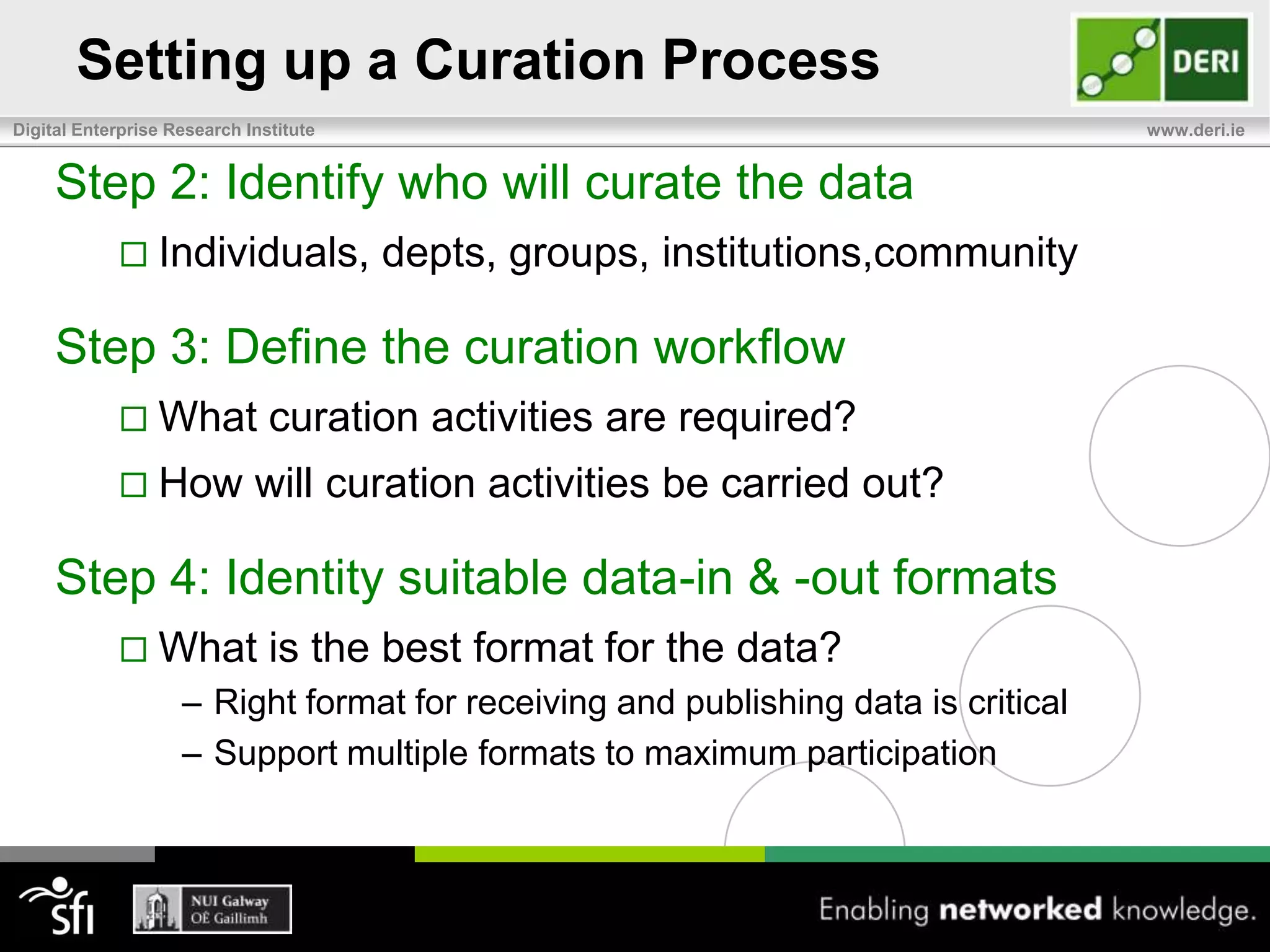 Setting up a Curation Process5 Steps to setup a curation process:1 - Identify what data you need to curate2 - Identify who will curate the data3 - Define the curation workflow4 - Identity appropriate data-in & data-out formats5 - Identify the artifacts, tools, and processes needed to support the curation process